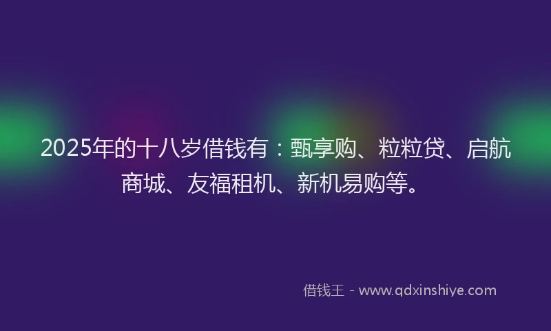 2025年的十八岁借钱有：甄享购、粒粒贷、启航商城、友福租机、新机易购等。