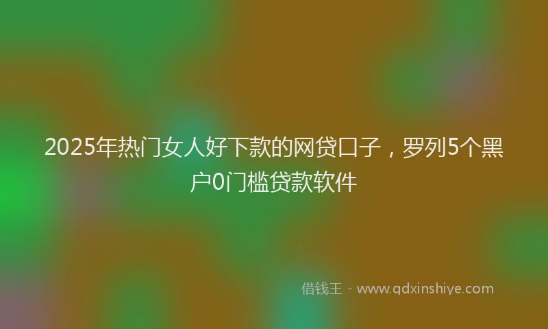 2025年热门女人好下款的网贷口子，罗列5个黑户0门槛贷款软件