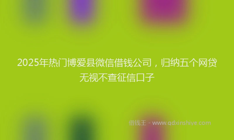 2025年热门博爱县微信借钱公司，归纳五个网贷无视不查征信口子