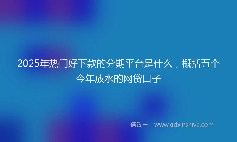 2025年热门好下款的分期平台是什么，概括五个今年放水的网贷口子