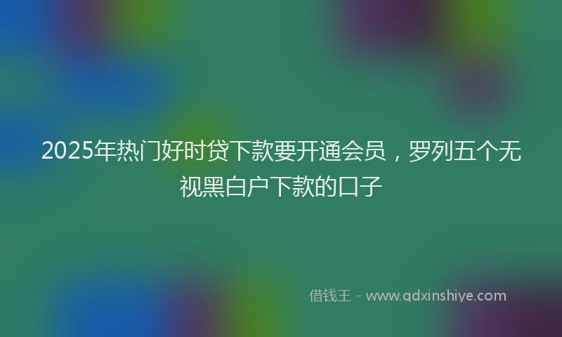 2025年热门好时贷下款要开通会员，罗列五个无视黑白户下款的口子