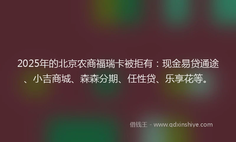 2025年的北京农商福瑞卡被拒有：现金易贷通途、小吉商城、森森分期、任性贷、乐享花等。