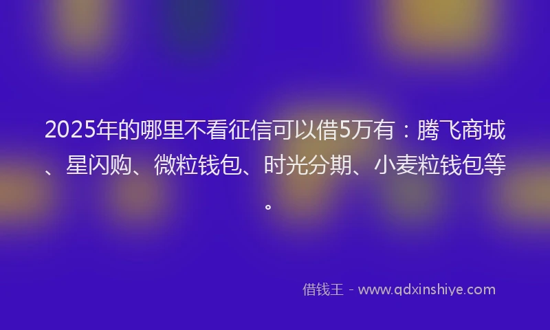 2025年的哪里不看征信可以借5万有：腾飞商城、星闪购、微粒钱包、时光分期、小麦粒钱包等。