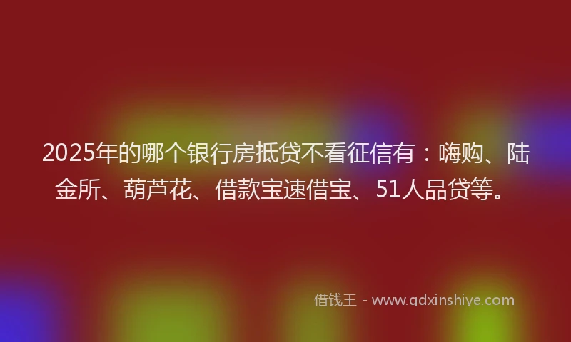2025年的哪个银行房抵贷不看征信有：嗨购、陆金所、葫芦花、借款宝速借宝、51人品贷等。