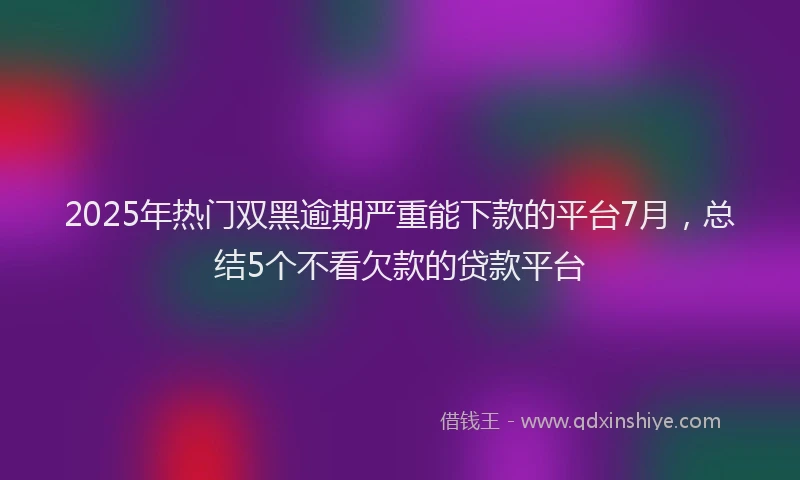 2025年热门双黑逾期严重能下款的平台7月，总结5个不看欠款的贷款平台