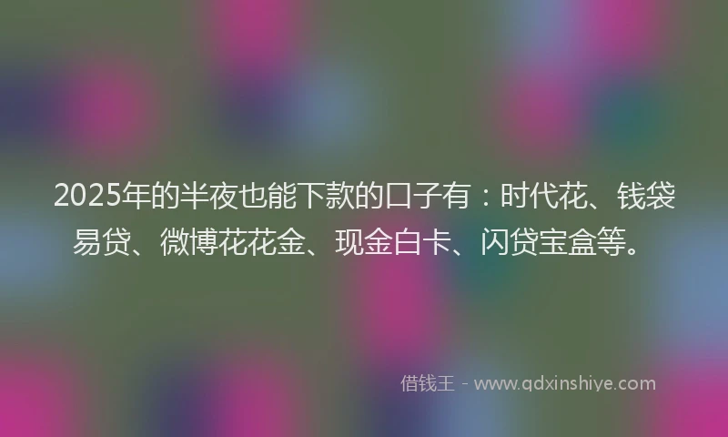 2025年的半夜也能下款的口子有：时代花、钱袋易贷、微博花花金、现金白卡、闪贷宝盒等。