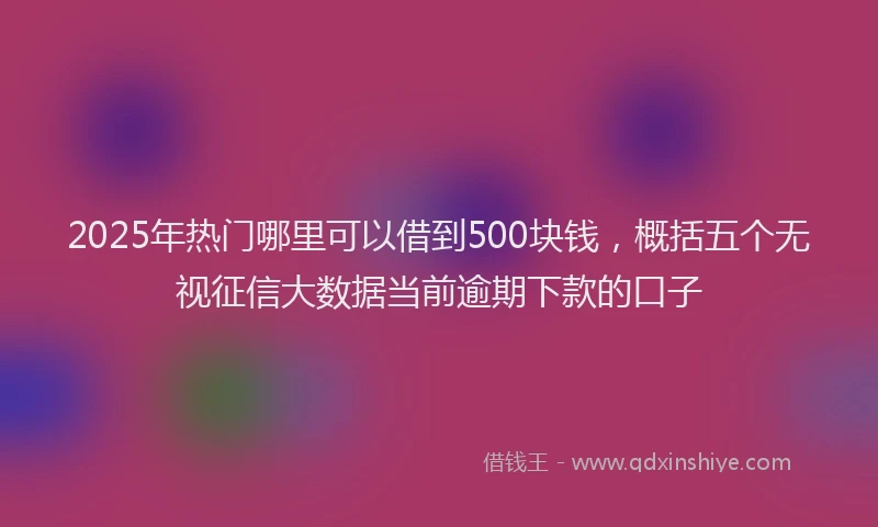 2025年热门哪里可以借到500块钱，概括五个无视征信大数据当前逾期下款的口子