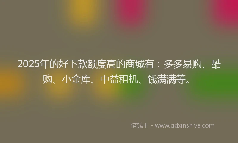 2025年的好下款额度高的商城有：多多易购、酷购、小金库、中益租机、钱满满等。