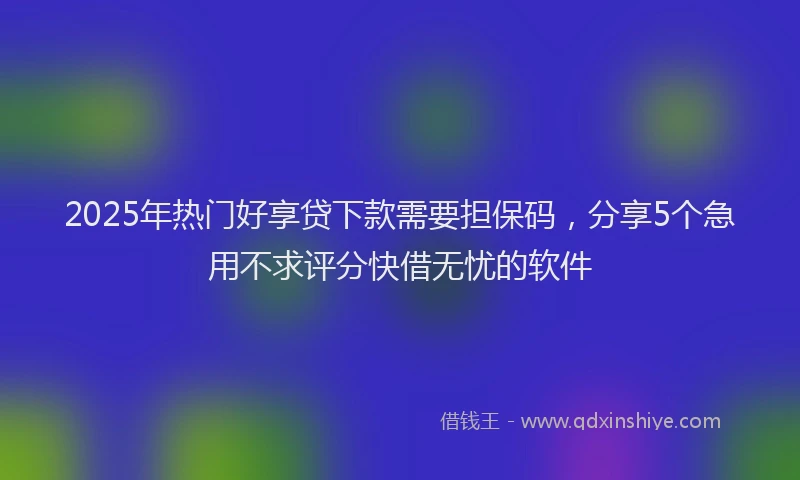 2025年热门好享贷下款需要担保码，分享5个急用不求评分快借无忧的软件