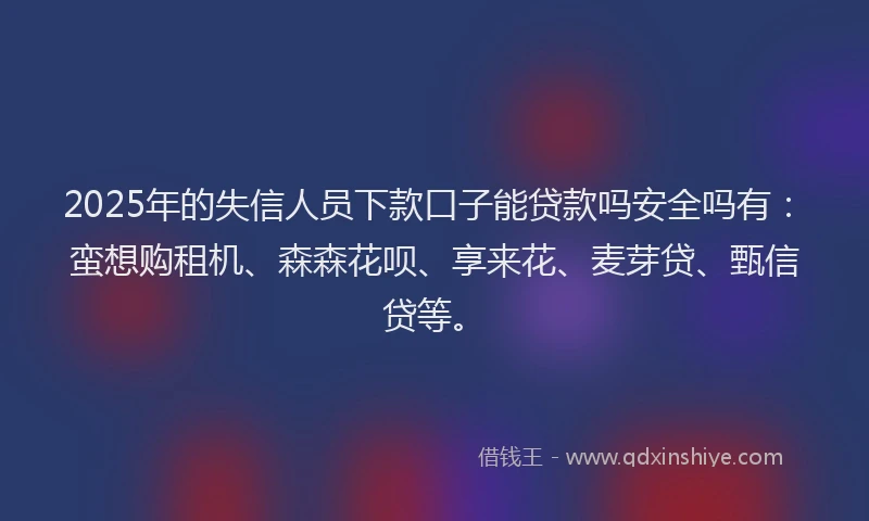 2025年的失信人员下款口子能贷款吗安全吗有：蛮想购租机、森森花呗、享来花、麦芽贷、甄信贷等。
