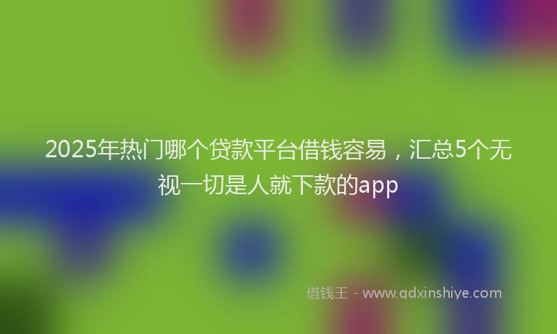 2025年热门哪个贷款平台借钱容易，汇总5个无视一切是人就下款的app