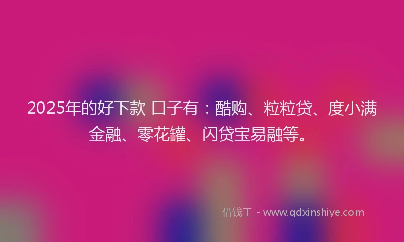 2025年的好下款 口子有：酷购、粒粒贷、度小满金融、零花罐、闪贷宝易融等。