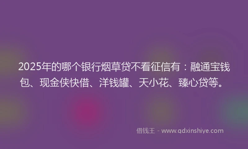 2025年的哪个银行烟草贷不看征信有：融通宝钱包、现金侠快借、洋钱罐、天小花、臻心贷等。
