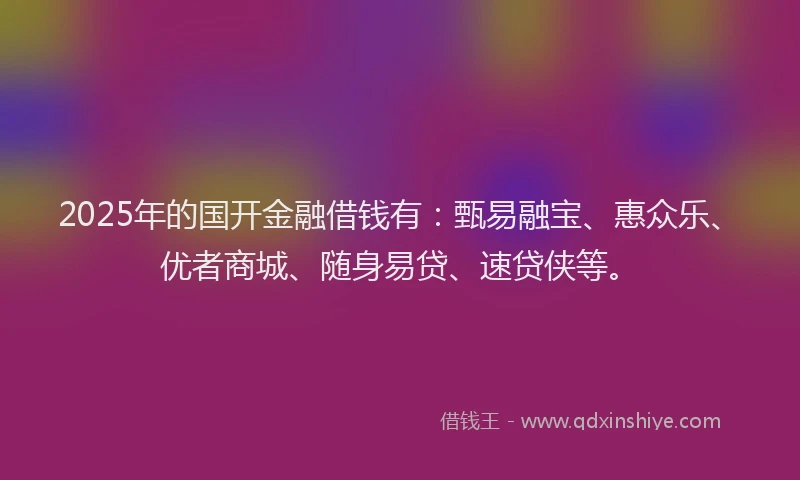 2025年的国开金融借钱有：甄易融宝、惠众乐、优者商城、随身易贷、速贷侠等。