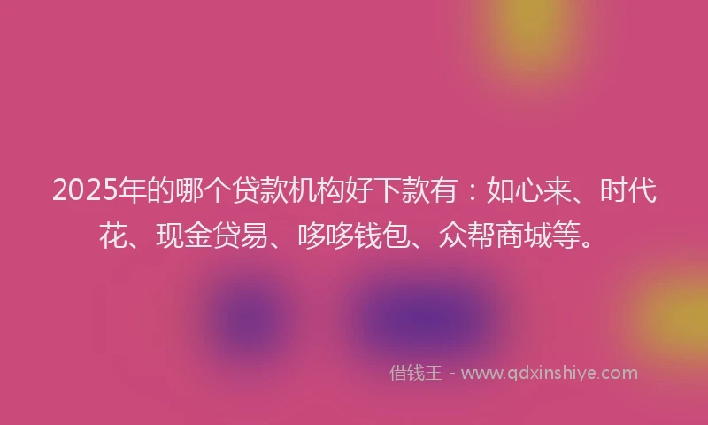 2025年的哪个贷款机构好下款有：如心来、时代花、现金贷易、哆哆钱包、众帮商城等。