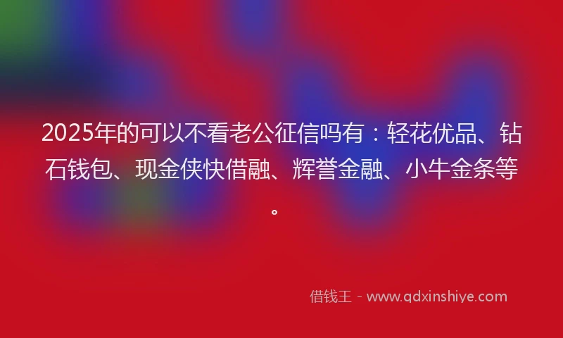 2025年的可以不看老公征信吗有：轻花优品、钻石钱包、现金侠快借融、辉誉金融、小牛金条等。