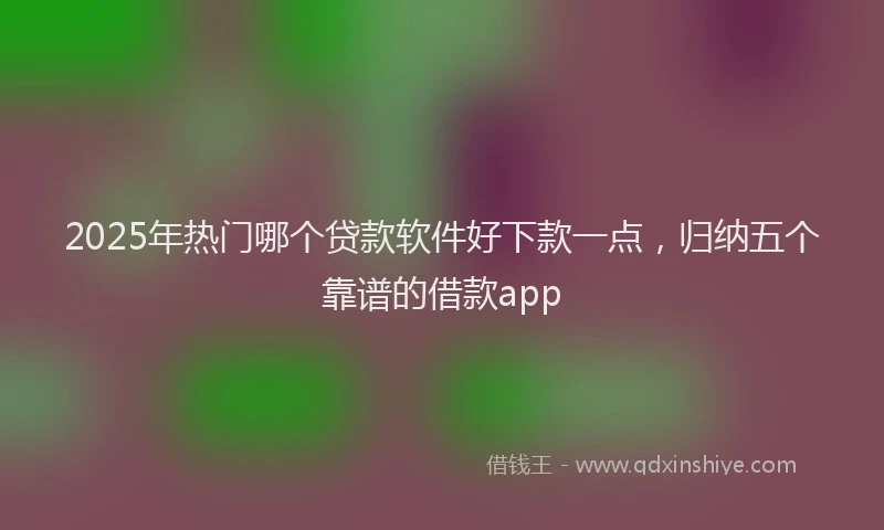 2025年热门哪个贷款软件好下款一点，归纳五个靠谱的借款app