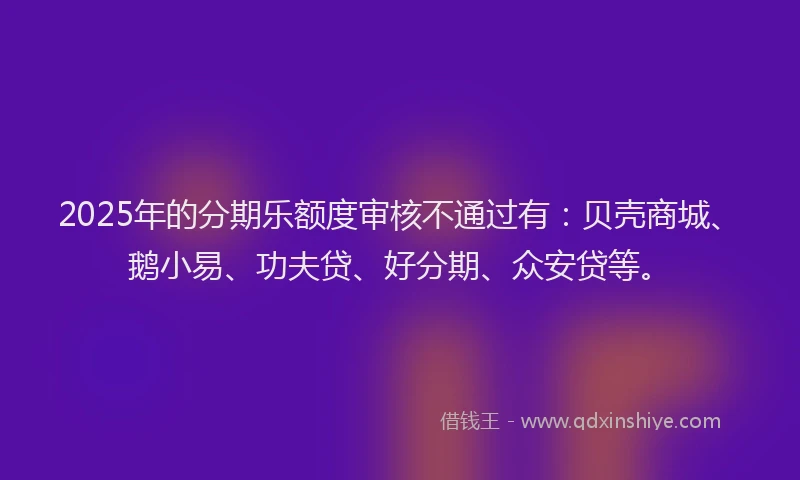 2025年的分期乐额度审核不通过有：贝壳商城、鹅小易、功夫贷、好分期、众安贷等。