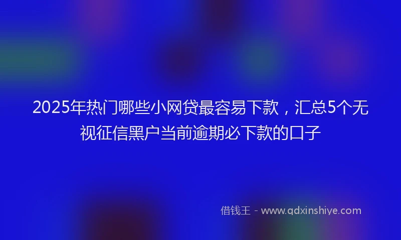2025年热门哪些小网贷最容易下款，汇总5个无视征信黑户当前逾期必下款的口子