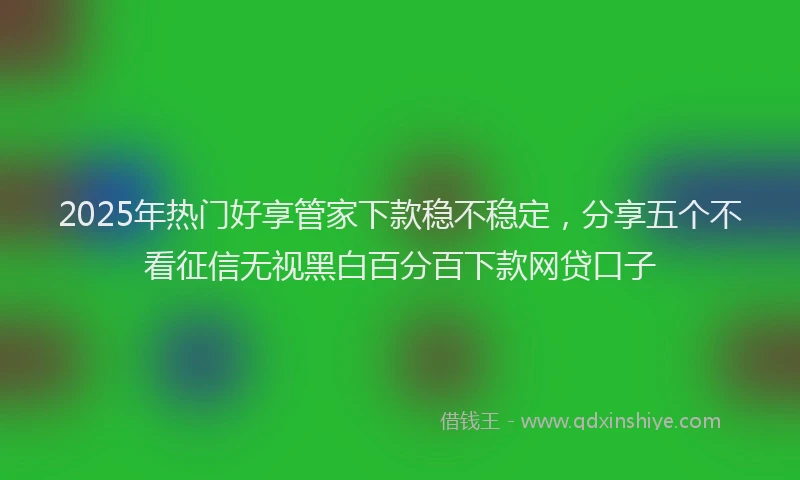 2025年热门好享管家下款稳不稳定，分享五个不看征信无视黑白百分百下款网贷口子