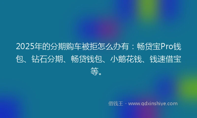 2025年的分期购车被拒怎么办有：畅贷宝Pro钱包、钻石分期、畅贷钱包、小鹅花钱、钱速借宝等。