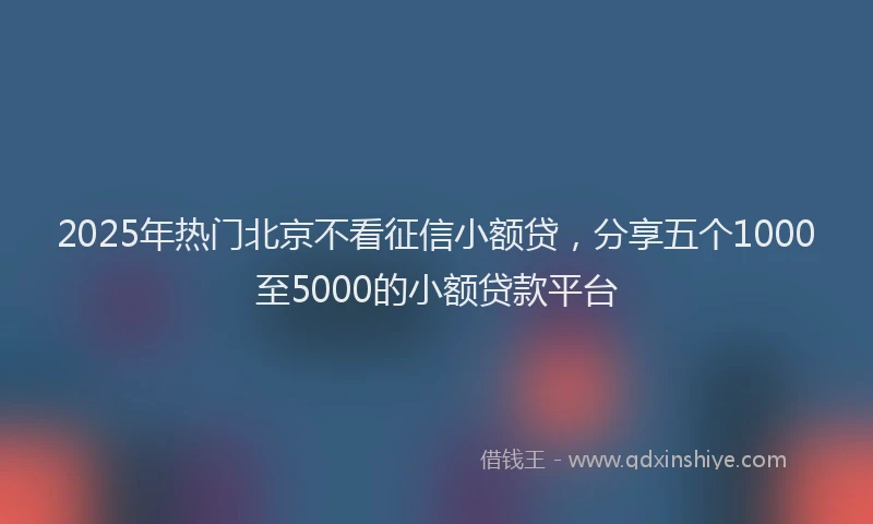 2025年热门北京不看征信小额贷，分享五个1000至5000的小额贷款平台
