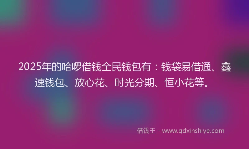 2025年的哈啰借钱全民钱包有：钱袋易借通、鑫速钱包、放心花、时光分期、恒小花等。