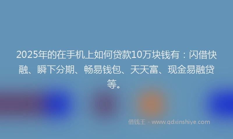 2025年的在手机上如何贷款10万块钱有：闪借快融、瞬下分期、畅易钱包、天天富、现金易融贷等。