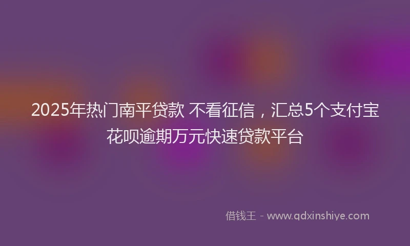 2025年热门南平贷款 不看征信，汇总5个支付宝花呗逾期万元快速贷款平台