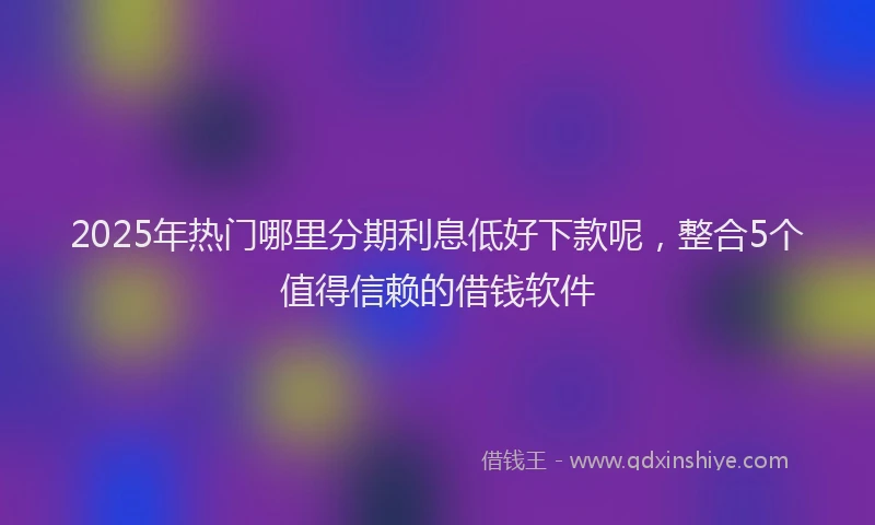 2025年热门哪里分期利息低好下款呢，整合5个值得信赖的借钱软件