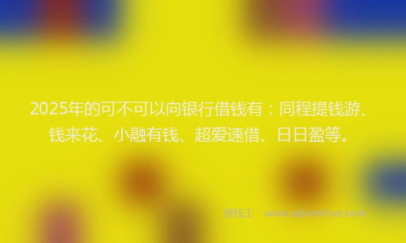2025年的可不可以向银行借钱有：同程提钱游、钱来花、小融有钱、超爱速借、日日盈等。