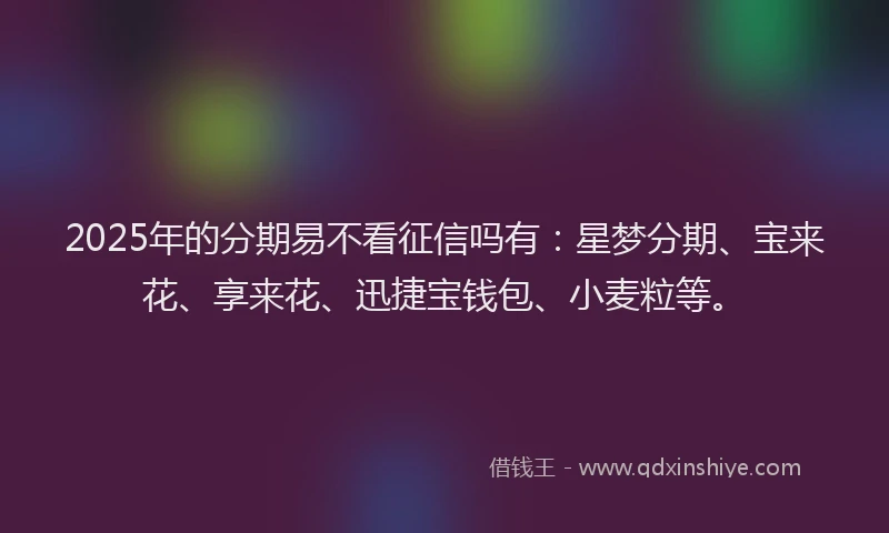 2025年的分期易不看征信吗有：星梦分期、宝来花、享来花、迅捷宝钱包、小麦粒等。