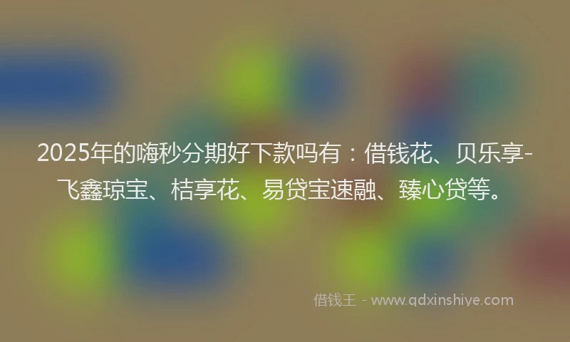 2025年的嗨秒分期好下款吗有：借钱花、贝乐享-飞鑫琼宝、桔享花、易贷宝速融、臻心贷等。