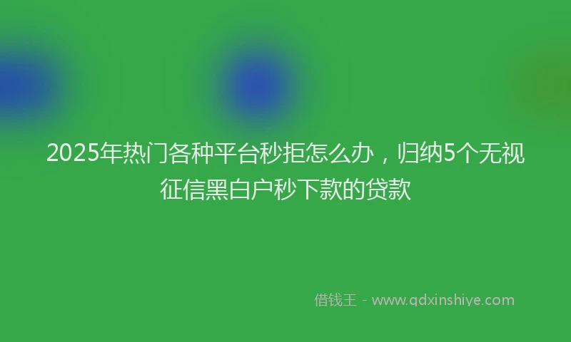 2025年热门各种平台秒拒怎么办，归纳5个无视征信黑白户秒下款的贷款