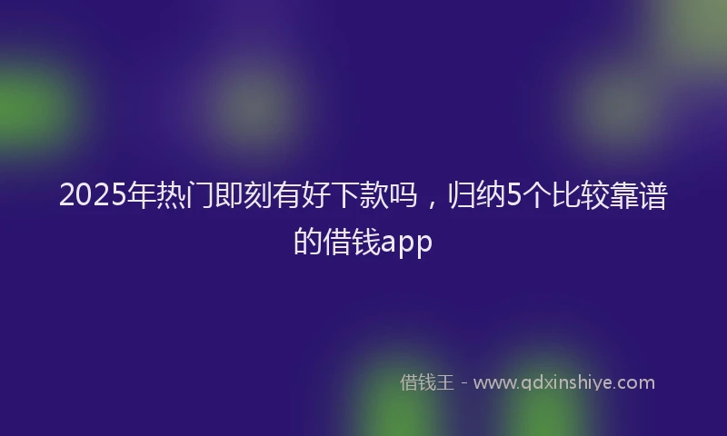 2025年热门即刻有好下款吗，归纳5个比较靠谱的借钱app