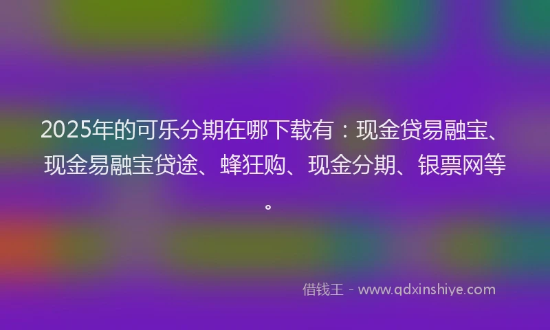 2025年的可乐分期在哪下载有：现金贷易融宝、现金易融宝贷途、蜂狂购、现金分期、银票网等。