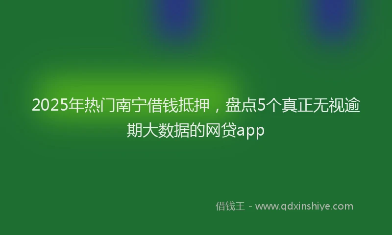 2025年热门南宁借钱抵押，盘点5个真正无视逾期大数据的网贷app