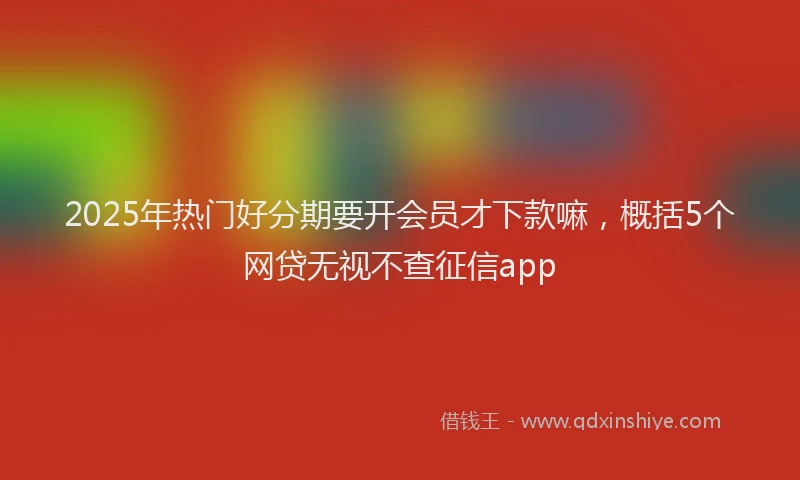2025年热门好分期要开会员才下款嘛，概括5个网贷无视不查征信app