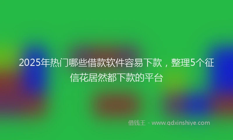 2025年热门哪些借款软件容易下款，整理5个征信花居然都下款的平台
