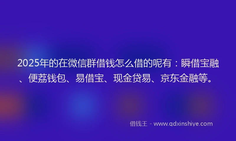 2025年的在微信群借钱怎么借的呢有：瞬借宝融、便荔钱包、易借宝、现金贷易、京东金融等。
