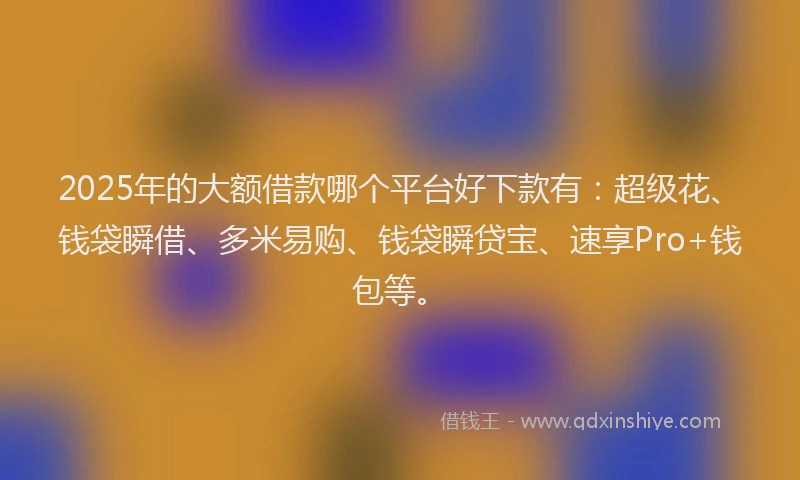 2025年的大额借款哪个平台好下款有：超级花、钱袋瞬借、多米易购、钱袋瞬贷宝、速享Pro+钱包等。