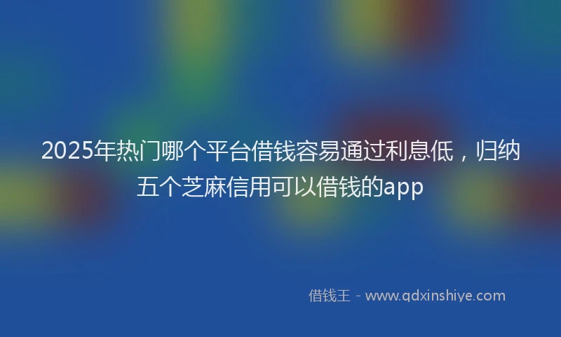 2025年热门哪个平台借钱容易通过利息低，归纳五个芝麻信用可以借钱的app