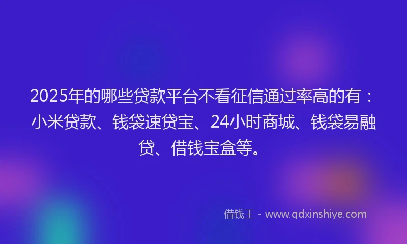 2025年的哪些贷款平台不看征信通过率高的有：小米贷款、钱袋速贷宝、24小时商城、钱袋易融贷、借钱宝盒等。
