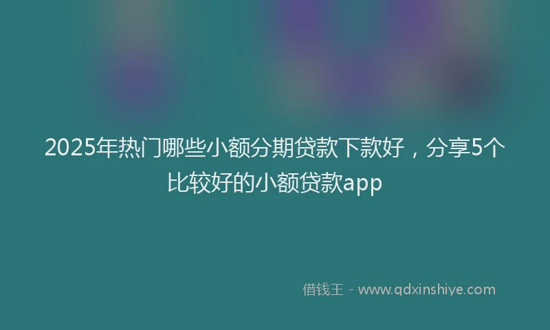 2025年热门哪些小额分期贷款下款好，分享5个比较好的小额贷款app