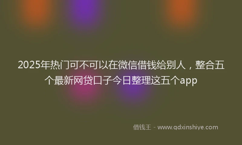 2025年热门可不可以在微信借钱给别人，整合五个最新网贷口子今日整理这五个app