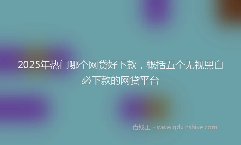 2025年热门哪个网贷好下款，概括五个无视黑白必下款的网贷平台