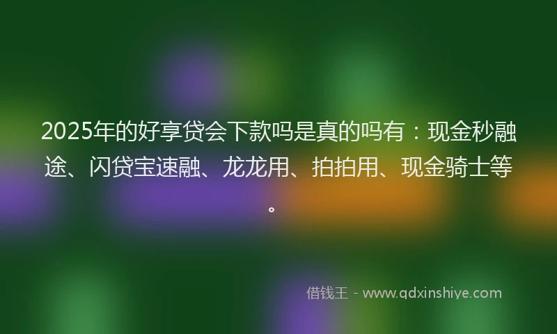 2025年的好享贷会下款吗是真的吗有：现金秒融途、闪贷宝速融、龙龙用、拍拍用、现金骑士等。