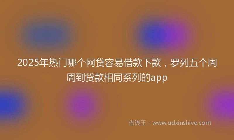 2025年热门哪个网贷容易借款下款，罗列五个周周到贷款相同系列的app