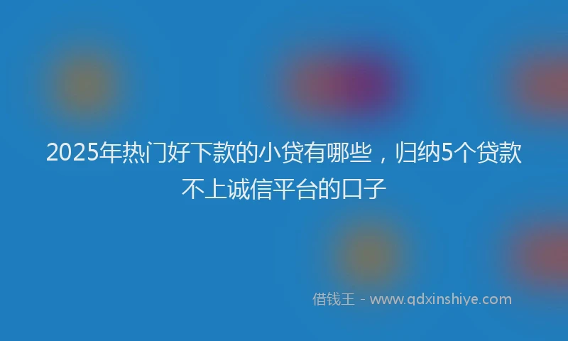 2025年热门好下款的小贷有哪些，归纳5个贷款不上诚信平台的口子