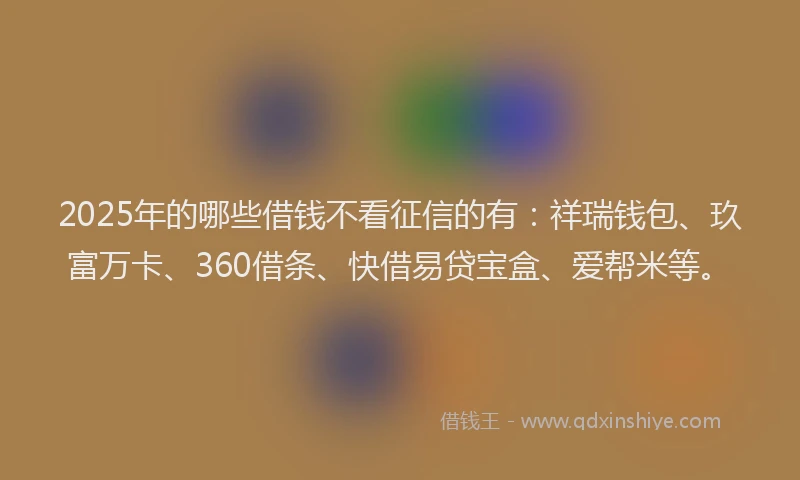 2025年的哪些借钱不看征信的有：祥瑞钱包、玖富万卡、360借条、快借易贷宝盒、爱帮米等。